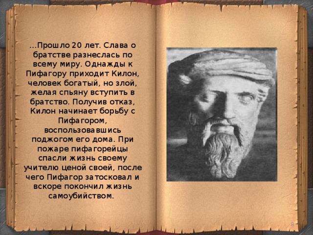 ...Прошло 20 лет. Слава о братстве разнеслась по всему миру. Однажды к Пифагору приходит Килон, человек богатый, но злой, желая спьяну вступить в братство. Получив отказ, Килон начинает борьбу с Пифагором, воспользовавшись поджогом его дома. При пожаре пифагорейцы спасли жизнь своему учителю ценой своей, после чего Пифагор затосковал и вскоре покончил жизнь самоубийством.