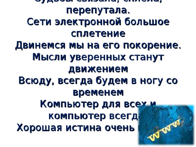 Мир виртуальная сетка окутала Судьбы связала, сплела, перепутала. Сети электронной большое сплетение Двинемся мы на его покорение. Мысли уверенных станут движением Всюду, всегда будем в ногу со временем Компьютер для всех и компьютер всегда! Хорошая истина очень проста.