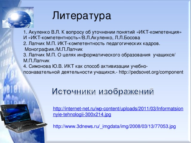 Литература 1. Акуленко В.Л. К вопросу об уточнении понятий «ИКТ-компетенция» И «ИКТ-компетентность»/В.Л.Акуленко, Л.Л.Босова 2. Лапчик М.П. ИКТ-компетентность педагогических кадров.  Монография./М.П.Лапчик 3. Лапчик М.П. О целях информатического образования учащихся/ М.П.Лапчик 4. Симонова Ю.В. ИКТ как способ активизации учебно- познавательной деятельности учащихся.- http://pedsovet.org/component http://internet-net.ru/wp-content/uploads/2011/03/Informatsionnyie-tehnologii-300x214.jpg  http://www.3dnews.ru/_imgdata/img/2008/03/13/77053.jpg