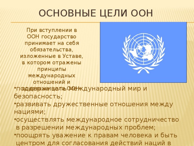 Основные цели оон При вступлении в ООН государство принимает на себя обязательства, изложенные в Уставе, в котором отражены принципы международных отношений и основные цели ООН: