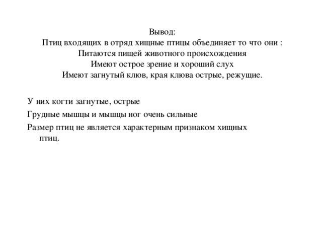 Вывод: Птиц входящих в отряд хищные птицы объединяет то что они : Питаются пищей животного происхождения Имеют острое зрение и хороший слух Имеют загнутый клюв, края клюва острые, режущие. У них когти загнутые, острые Грудные мышцы и мышцы ног очень сильные Размер птиц не является характерным признаком хищных птиц.