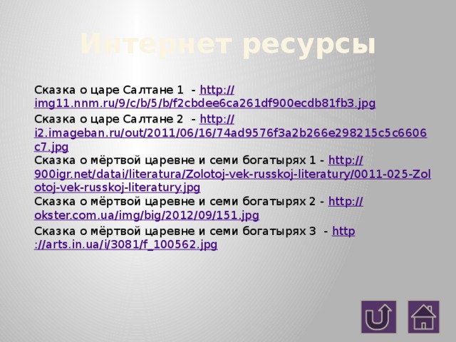 Интернет ресурсы Сказка о царе Салтане 1 - http:// img11.nnm.ru/9/c/b/5/b/f2cbdee6ca261df900ecdb81fb3.jpg Сказка о царе Салтане 2 - http:// i2.imageban.ru/out/2011/06/16/74ad9576f3a2b266e298215c5c6606c7.jpg Сказка о мёртвой царевне и семи богатырях 1 - http:// 900igr.net/datai/literatura/Zolotoj-vek-russkoj-literatury/0011-025-Zolotoj-vek-russkoj-literatury.jpg Сказка о мёртвой царевне и семи богатырях 2 - http:// okster.com.ua/img/big/2012/09/151.jpg Сказка о мёртвой царевне и семи богатырях 3 - http ://arts.in.ua/i/3081/f_100562.jpg