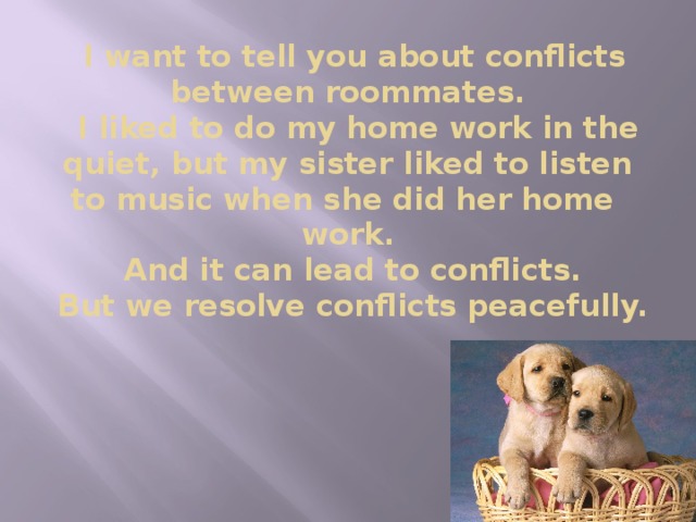 I want to tell you about conflicts between roommates.  I liked to do my home work in the quiet, but my sister liked to listen to music when she did her home work.  And it can lead to conflicts.  But we resolve conflicts peacefully.