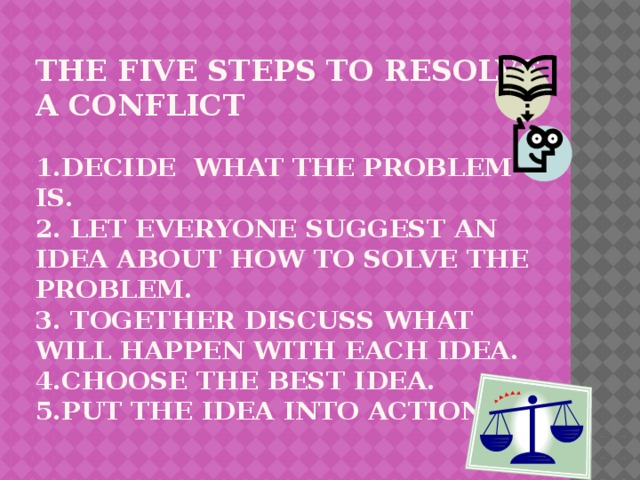 The five steps to resolve a conflict   1.decide what the problem is.  2. let everyone suggest an idea about how to solve the problem.  3. together discuss what will happen with each idea.  4.choose the best idea.  5.put the idea into action.