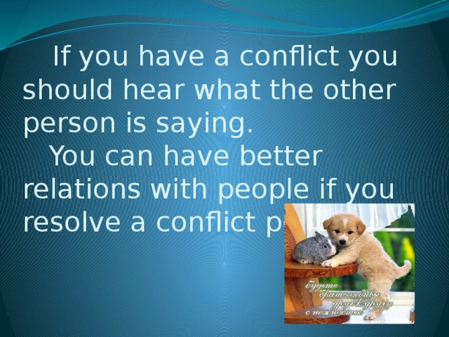 If you have a conflict you should hear what the other person is saying.  You can have better relations with people if you resolve a conflict peacefully.