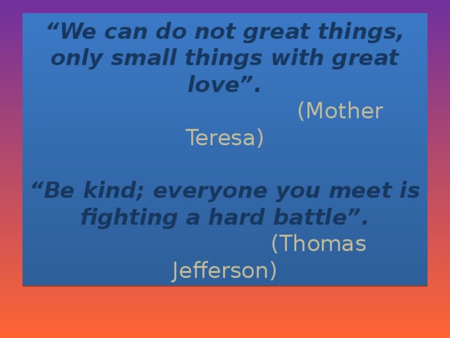 “ We can do not great things, only small things with great love”.   (Mother Teresa)   “Be kind; everyone you meet is fighting a hard battle”.  (Thomas Jefferson)
