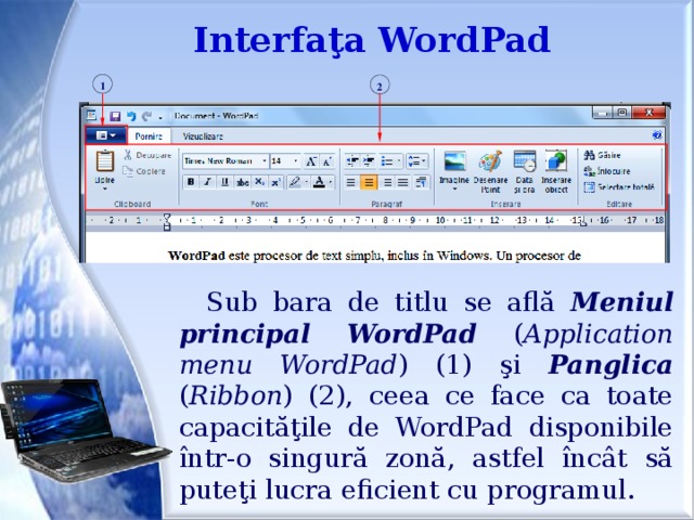 Interfaţa WordPad 1 2 Sub bara de titlu se află Meniul  principal  WordPad ( Application  menu WordPad ) (1) şi Panglica ( Ribbon ) (2), ceea ce face ca toate capacităţile de WordPad disponibile într-o singură zonă, astfel încât să puteţi lucra eficient cu programul.