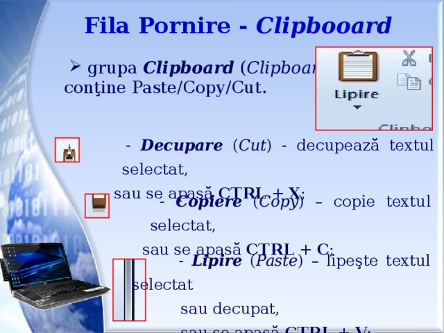 Fila Pornire - Clipbooard  grupa Clipboard ( Clipboard )  conţine Paste/Copy/Cut.  - Decupare ( Cut ) - decupează textul selectat,  sau se apasă CTRL + X ;  - Copiere ( Copy ) – copie textul selectat,  sau se apasă CTRL + C ;  - Lipire ( Paste ) – lipeşte textul selectat  sau decupat,  sau se apasă CTRL + V ;