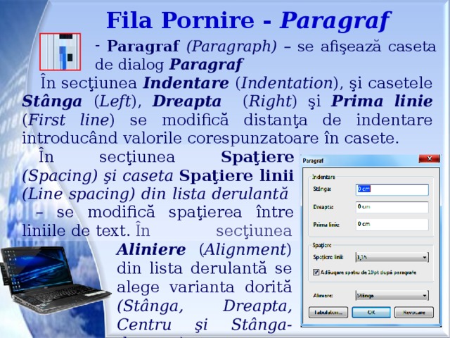 Fila Pornire - Paragraf  Paragraf (Paragraph) – se afişează caseta de dialog  Paragraf În secţiunea Indentare ( Indentation ), şi casetele Stânga ( Left ), Dreapta ( Right ) şi Prima linie ( First line ) se modifică distanţa de indentare introducând valorile corespunzatoare în casete. În secţiunea Spaţiere (Spacing) şi caseta Spaţiere linii (Line spacing) din lista derulantă  – se modifică spaţierea între liniile de text. În secţiunea Aliniere ( Alignment ) din lista derulantă se alege varianta dorită (Stânga, Dreapta, Centru şi Stânga-dreapta).