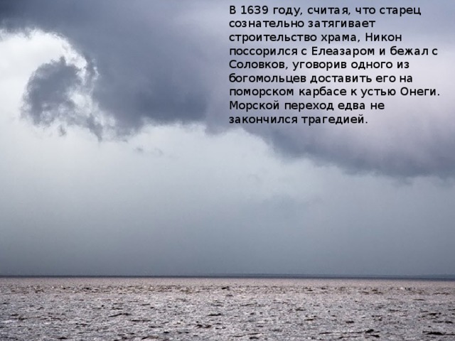 В 1639 году, считая, что старец сознательно затягивает строительство храма, Никон поссорился с Елеазаром и бежал с Соловков, уговорив одного из богомольцев доставить его на поморском карбасе к устью Онеги. Морской переход едва не закончился трагедией.