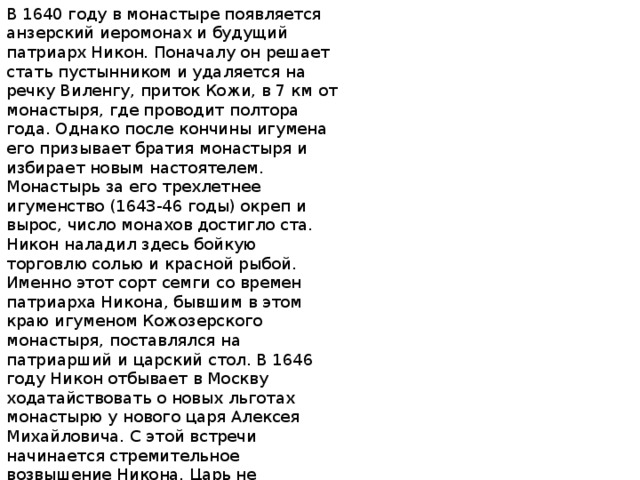 В 1640 году в монастыре появляется анзерский иеромонах и будущий патриарх Никон. Поначалу он решает стать пустынником и удаляется на речку Виленгу, приток Кожи, в 7 км от монастыря, где проводит полтора года. Однако после кончины игумена его призывает братия монастыря и избирает новым настоятелем. Монастырь за его трехлетнее игуменство (1643-46 годы) окреп и вырос, число монахов достигло ста. Никон наладил здесь бойкую торговлю солью и красной рыбой. Именно этот сорт семги со времен патриарха Никона, бывшим в этом краю игуменом Кожозерского монастыря, поставлялся на патриарший и царский стол. В 1646 году Никон отбывает в Москву ходатайствовать о новых льготах монастырю у нового царя Алексея Михайловича. С этой встречи начинается стремительное возвышение Никона. Царь не отпускает его назад. Царь попросил патриарха Иосифа возвести Никона в сан архимандрита и назначить его настоятелем столичного Новоспасского монастыря.3 года он митрополит Новгородский, еще через 3 - патриарх.