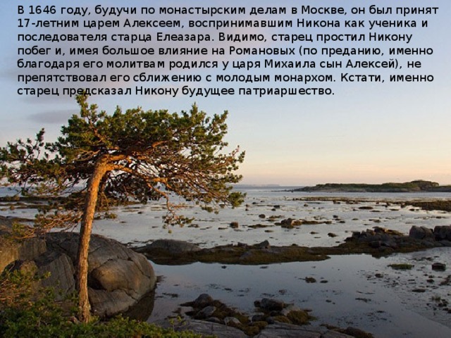 В 1646 году, будучи по монастырским делам в Москве, он был принят 17-летним царем Алексеем, воспринимавшим Никона как ученика и последователя старца Елеазара. Видимо, старец простил Никону побег и, имея большое влияние на Романовых (по преданию, именно благодаря его молитвам родился у царя Михаила сын Алексей), не препятствовал его сближению с молодым монархом. Кстати, именно старец предсказал Никону будущее патриаршество.