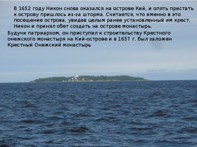 В 1652 году Никон снова оказался на острове Кий, и опять пристать к острову пришлось из-за шторма. Считается, что именно в это посещение острова, увидев целым ранее установленный им крест, Никон и принял обет создать на острове монастырь. Будучи патриархом, он приступил к строительству Крестного онежского монастыря на Кий-острове и в 1657 г. был заложен Крестный Онежский монастырь