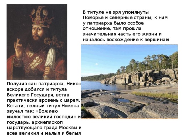 В титуле не зря упомянуты Поморье и северные страны; к ним у патриарха было особое отношение, там прошла значительная часть его жизни и началось восхождение к вершинам церковной власти. Получив сан патриарха, Никон вскоре добился и титула Великого Государя, встав практически вровень с царем. Кстати, полный титул Никона звучал так: «Божиею милостию великий господин и государь, архиепископ царствующаго града Москвы и всеа великия и малыя и белыя Росии и всеа северныя страны и помориа и многих государств патриарх.