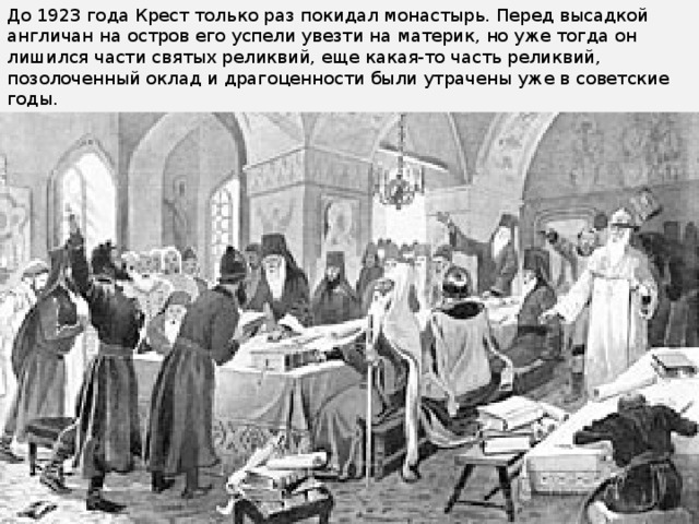 До 1923 года Крест только раз покидал монастырь. Перед высадкой англичан на остров его успели увезти на материк, но уже тогда он лишился части святых реликвий, еще какая-то часть реликвий, позолоченный оклад и драгоценности были утрачены уже в советские годы.