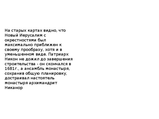 На старых картах видно, что Новый Иерусалим с окрестностями был максимально приближен к своему прообразу, хотя и в уменьшенном виде. Патриарх Никон не дожил до завершения строительства - он скончался в 1681г., а ансамбль монастыря, сохранив общую планировку, достраивал настоятель монастыря архимандрит Никанор