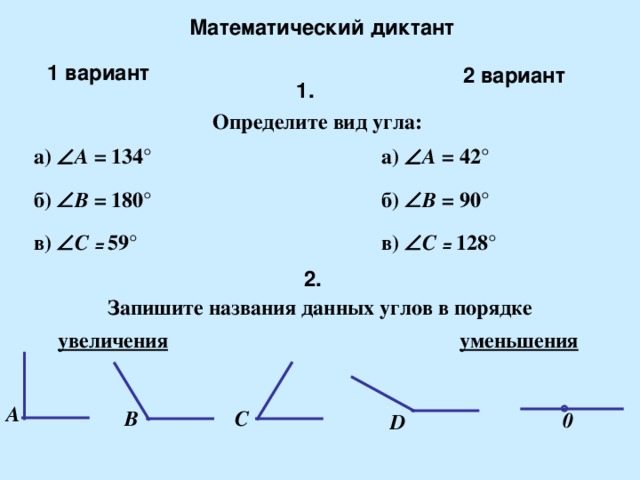 Математический диктант 1 вариант 2 вариант 1. Определите вид угла: а)  A  = 42 ° а)  A  = 134 ° б)  B = 90 ° б)  B = 1 80 ° в)  C = 59 ° в)  C = 128 ° 2 . Запишите названия данных углов в порядке увеличения уменьшения A B C 0 D