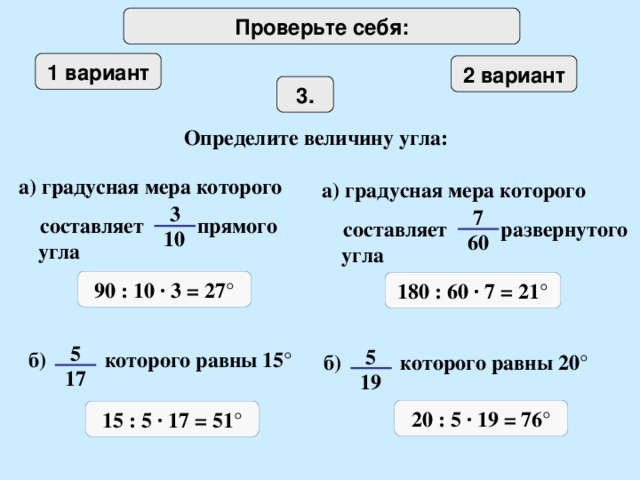 Проверьте себя: 1 вариант 2 вариант 3 . Определите величину угла: а) градусная мера которого  составляет прямого угла а) градусная мера которого  составляет развернутого угла 3 7 10 60 90 : 10 · 3 = 27 ° 180 : 60 · 7 = 21 ° 5 5 б) которого равны 15 ° б) которого равны 20 ° 17 19 20 : 5 · 19 = 76 ° 15 : 5 · 17 = 51 °
