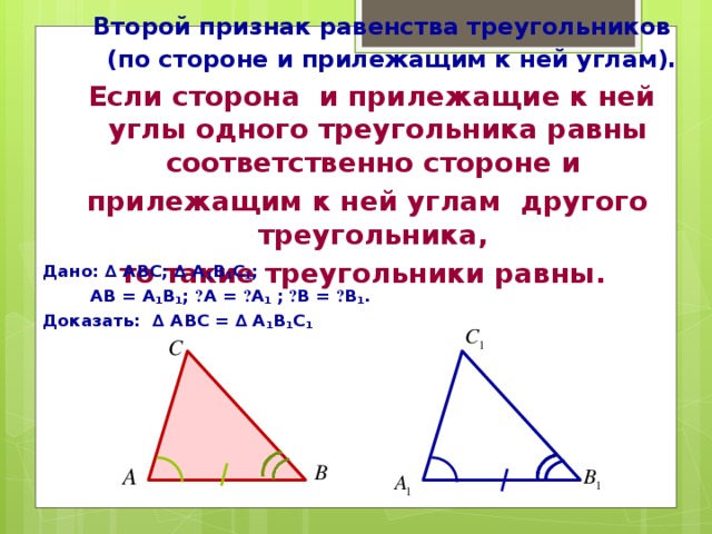 Второй признак равенства треугольников  (по стороне и прилежащим к ней углам).  Если сторона и прилежащие к ней углы одного треугольника равны соответственно стороне и прилежащим к ней углам другого треугольника, то такие треугольники равны. Дано: ∆ АВС; ∆ А 1 В 1 С 1 ;  АВ = А 1 В 1 ; ے А = ے А 1 ;  ے В = ے В 1 . Доказать: ∆ АВС = ∆ А 1 В 1 С 1