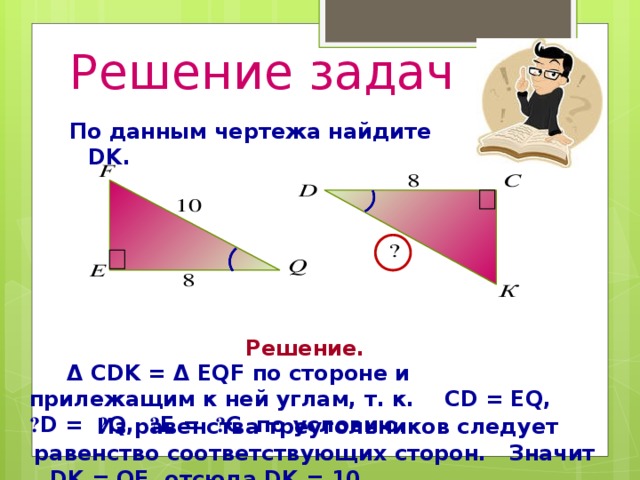 Решение задач По данным чертежа найдите DK. Решение. Δ CDK = Δ EQF по стороне и прилежащим к ней углам, т. к. CD = EQ, ے D = ے Q, ے E = ے C по условию.   Из равенства треугольников следует равенство соответствующих сторон. Значит , DK = QF, отсюда DK = 10.