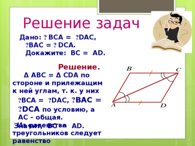 Решение задач Дано: ے  BCА = ے DAC, ے BАC = ے  DСА. Докажите: BC = АD.  Решение.  Δ ABC = Δ CDA по стороне и прилежащим к ней углам, т. к. у них  ے BCA = ے DAC, ے BАC = ے DСА по условию, а AC – общая.  Из равенства треугольников следует равенство соответствующих сторон.  Значит, BC = АD.