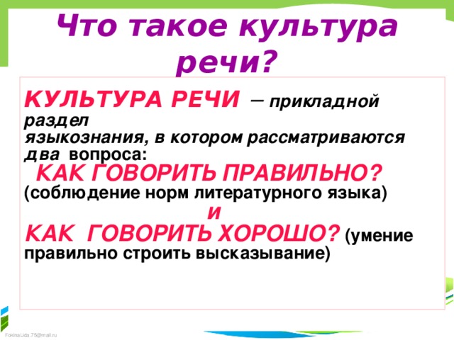 Что такое культура речи? КУЛЬТУРА РЕЧИ  – прикладной раздел языкознания, в котором рассматриваются два вопроса:  КАК ГОВОРИТЬ ПРАВИЛЬНО? (соблюдение норм литературного языка)  и КАК ГОВОРИТЬ ХОРОШО? (умение правильно строить высказывание)