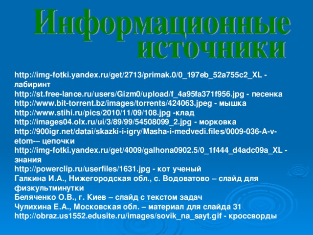 http://img-fotki.yandex.ru/get/2713/primak.0/0_197eb_52a755c2_XL - лабиринт http://st.free-lance.ru/users/Gizm0/upload/f_4a95fa371f956.jpg - песенка http://www.bit-torrent.bz/images/torrents/424063.jpeg - мышка http://www.stihi.ru/pics/2010/11/09/108.jpg -клад http://images04.olx.ru/ui/3/89/99/54508099_2.jpg - морковка http://900igr.net/datai/skazki-i-igry/Masha-i-medvedi.files/0009-036-A-v-etom-– цепочки http://img-fotki.yandex.ru/get/4009/galhona0902.5/0_1f444_d4adc09a_XL - знания http://powerclip.ru/userfiles/1631.jpg - кот ученый Галкина И.А., Нижегородская обл., с. Водоватово – слайд для физкультминутки Беляченко О.В., г. Киев – слайд с текстом задач Чулихина Е.А., Московская обл. – материал для слайда 31 http://obraz.us1552.edusite.ru/images/sovik_na_sayt.gif - кроссворды