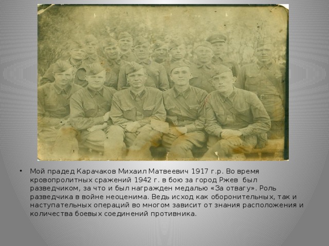 Мой прадед Карачаков Михаил Матвеевич 1917 г.р. Во время кровопролитных сражений 1942 г. в бою за город Ржев был разведчиком, за что и был награжден медалью «За отвагу». Роль разведчика в войне неоценима. Ведь исход как оборонительных, так и наступательных операций во многом зависит от знания расположения и количества боевых соединений противника.