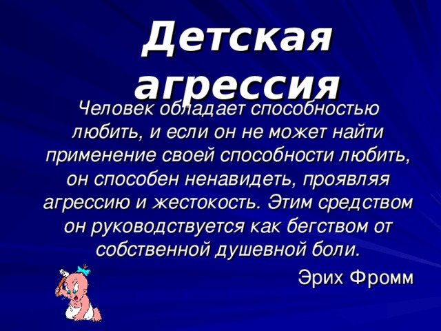 Детская агрессия Человек обладает способностью любить, и если он не может найти применение своей способности любить, он способен ненавидеть, проявляя агрессию и жестокость. Этим средством он руководствуется как бегством от собственной душевной боли. Эрих Фромм