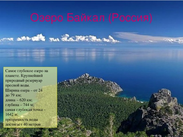 Озеро Байкал (Россия) Самое глубокое озеро на планете. Крупнейший природный резервуар пресной воды. Ширина озера – от 24 до 79 км; длина – 620 км; глубина – 744 м; самая глубокая точка – 1642 м; прозрачность воды достигает 40 метров