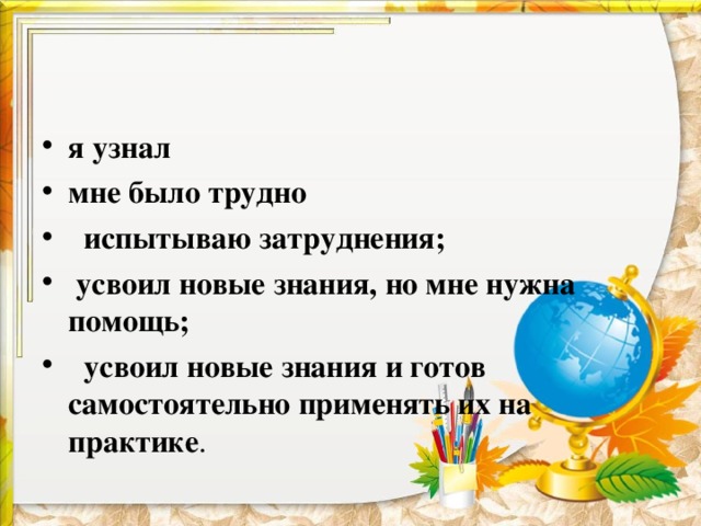 я узнал мне было трудно    испытываю затруднения;   усвоил новые знания, но мне нужна помощь;   усвоил новые знания и готов самостоятельно применять их на практике .