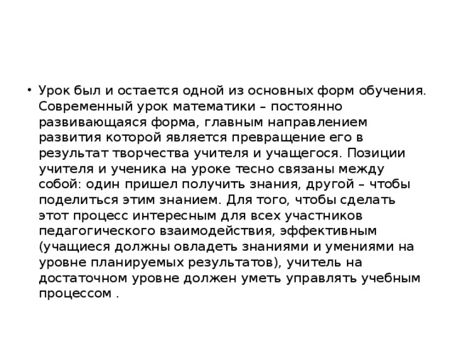 Урок был и остается одной из основных форм обучения. Современный урок математики – постоянно развивающаяся форма, главным направлением развития которой является превращение его в результат творчества учителя и учащегося. Позиции учителя и ученика на уроке тесно связаны между собой: один пришел получить знания, другой – чтобы поделиться этим знанием. Для того, чтобы сделать этот процесс интересным для всех участников педагогического взаимодействия, эффективным (учащиеся должны овладеть знаниями и умениями на уровне планируемых результатов), учитель на достаточном уровне должен уметь управлять учебным процессом .