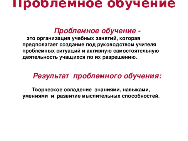 Проблемное обучение   Проблемное обучение -  это организация учебных занятий, которая предполагает создание под руководством учителя проблемных ситуаций и активную самостоятельную деятельность учащихся по их разрешению.   Результат проблемного обучения:   Творческое овладение знаниями, навыками, умениями и развитие мыслительных способностей.