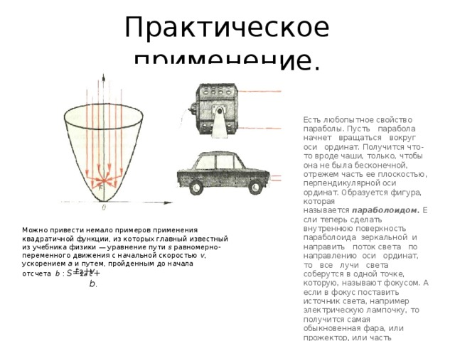 Практическое применение. Есть любопытное свойство параболы. Пусть   парабола   начнет   вращаться   вокруг   оси   ординат. Получится что-то вроде чаши, только, чтобы она не была бесконечной, отрежем часть ее плоскостью, перпендикулярной оси ординат. Образуется фигура, которая называется  параболоидом.  Если теперь сделать внутреннюю поверхность  параболоида  зеркальной  и   направить   поток света   по   направлению  оси   ординат,   то   все   лучи   света соберутся в одной точке, которую, называют фокусом. А если в фокус поставить источник света, например электрическую лампочку, то получится самая обыкновенная фара, или прожектор, или часть карманного фонарика. Можно привести немало примеров применения квадратичной функции, из которых главный известный из учебника физики — уравнение пути  s  равномерно-переменного движения с начальной скоростью  v , ускорением  а  и путем, пройденным до начала отсчета   b  :  S = 2 a t 2 + v t + b .