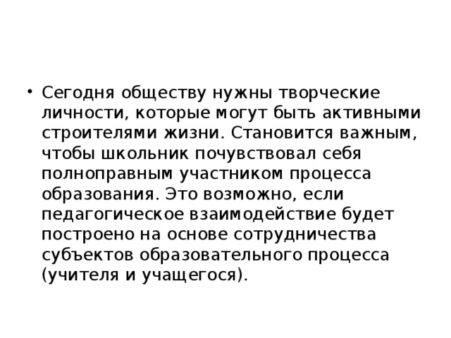 Сегодня обществу нужны творческие личности, которые могут быть активными строителями жизни. Становится важным, чтобы школьник почувствовал себя полноправным участником процесса образования. Это возможно, если педагогическое взаимодействие будет построено на основе сотрудничества субъектов образовательного процесса (учителя и учащегося).