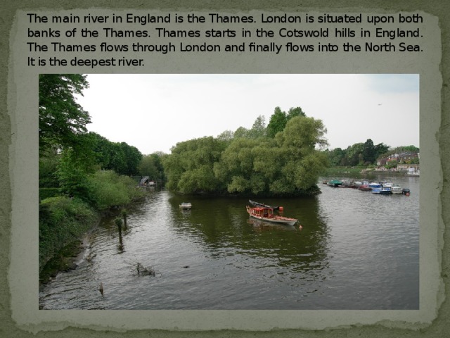 The main river in England is the Thames. London is situated upon both banks of the Thames. Thames starts in the Cotswold hills in England. The Thames flows through London and finally flows into the North Sea. It is the deepest river.