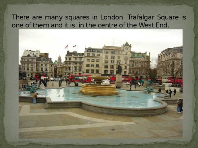 There are many squares in London. Trafalgar Square is one of them and it is in the centre of the West End.
