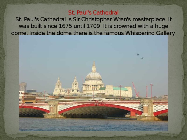 St. Paul's Cathedral  St. Paul's Cathedral is Sir Christopher Wren's masterpiece. It was built since 1675 until 1709. It is crowned with a huge dome. Inside the dome there is the famous Whispering Gallery.