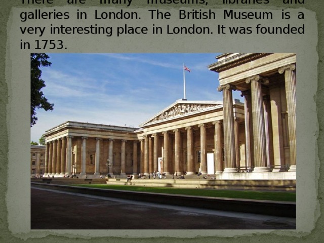There are many museums, libraries and galleries in London. The British Museum is a very interesting place in London. It was founded in 1753.