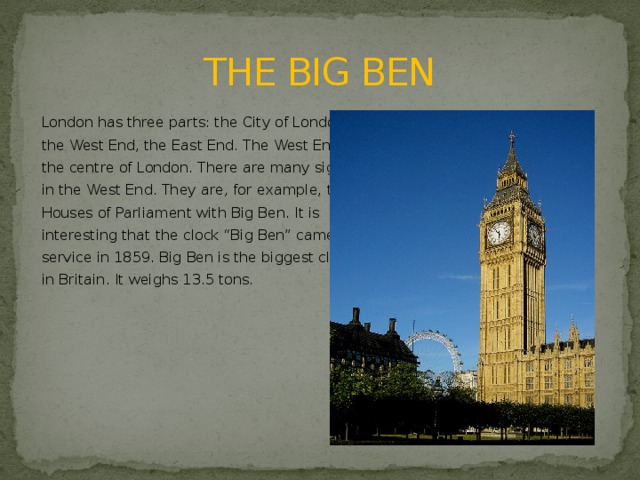 THE BIG BEN London has three parts: the City of London, the West End, the East End. The West End is the centre of London. There are many sights in the West End. They are, for example, the Houses of Parliament with Big Ben. It is interesting that the clock “Big Ben” came into service in 1859. Big Ben is the biggest clock bell in Britain. It weighs 13.5 tons.