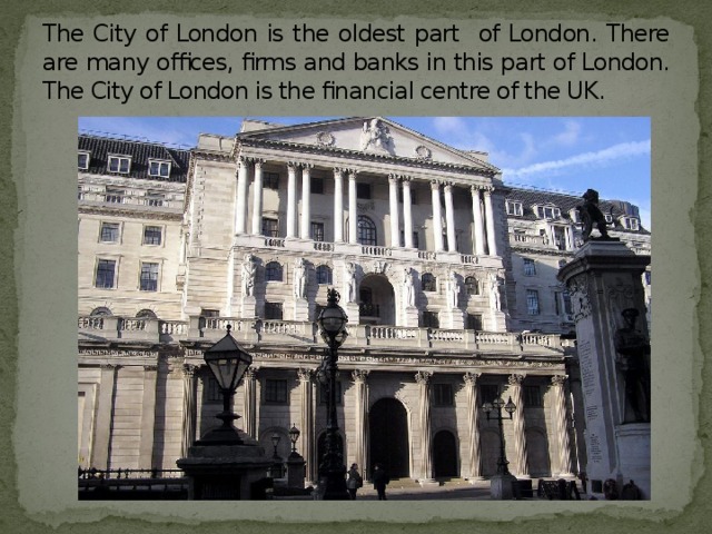 The City of London is the oldest part of London. There are many offices, firms and banks in this part of London. The City of London is the financial centre of the UK.