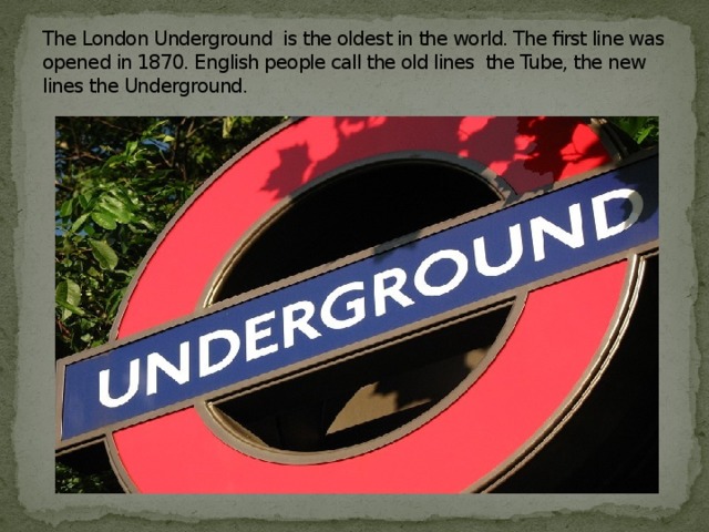 The London Underground is the oldest in the world. The first line was opened in 1870. English people call the old lines the Tube, the new lines the Underground.
