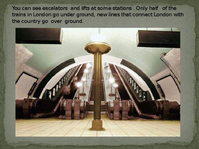 You can see escalators and lifts at some stations . Only half of the trains in London go under ground, new lines that connect London with the country go over ground.