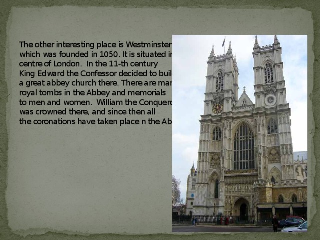 The other interesting place is Westminster Abbey,  which was founded in 1050. It is situated in the  centre of London. In the 11-th century  King Edward the Confessor decided to build  a great abbey church there. There are many  royal tombs in the Abbey and memorials  to men and women. William the Conqueror  was crowned there, and since then all  the coronations have taken place n the Abbey.