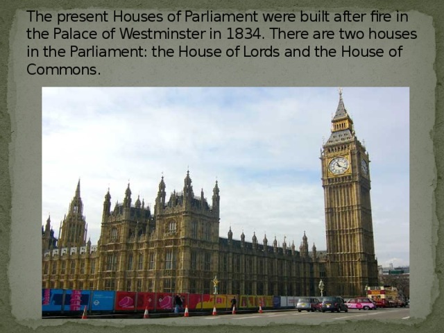 The present Houses of Parliament were built after fire in the Palace of Westminster in 1834. There are two houses in the Parliament: the House of Lords and the House of Commons.