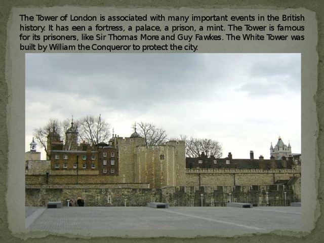 The Tower of London is associated with many important events in the British history. It has een a fortress, a palace, a prison, a mint. The Tower is famous for its prisoners, like Sir Thomas More and Guy Fawkes. The White Tower was built by William the Conqueror to protect the city.