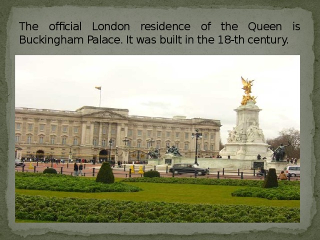 The official London residence of the Queen is Buckingham Palace. It was built in the 18-th century.