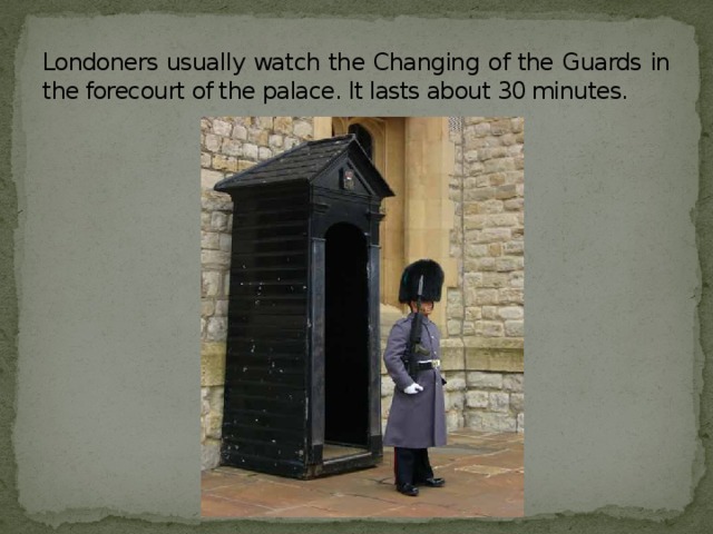 Londoners usually watch the Changing of the Guards in the forecourt of the palace. It lasts about 30 minutes.
