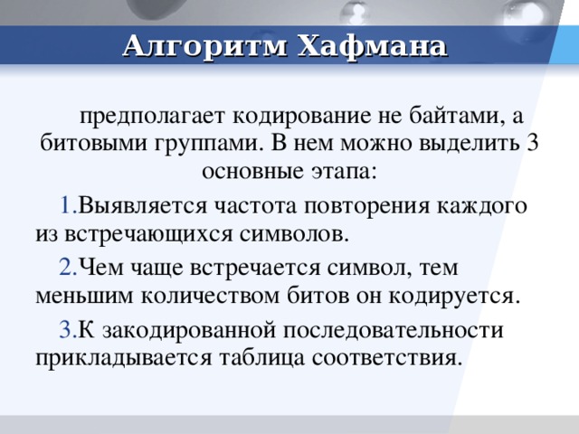 Алгоритм Хафмана предполагает кодирование не байтами, а битовыми группами. В нем можно выделить 3 основные этапа: Выявляется частота повторения каждого из встречающихся символов. Чем чаще встречается символ, тем меньшим количеством битов он кодируется. К закодированной последовательности прикладывается таблица соответствия.