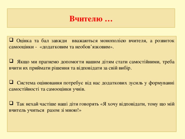 Вчителю …  Оцінка та бал завжди вважаються монополією вчителя, а розвиток самооцінки - «додатковим та необов’язковим».   Якщо ми прагнемо допомогти нашим дітям стати самостійними, треба вчити их приймати рішення та відповідати за свій вибір.   Система оцінювання потребує від нас додаткових зусиль у формуванні самостійності та самооцінки учнів.